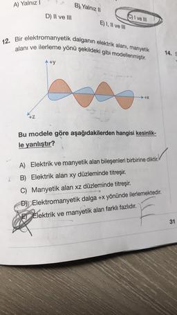 A) Yalnız 1
B) Yalnız 11
D) Il ve III
C) I ve III
E) I, II ve III
12. Bir elektromanyetik dalganın elektrik alani, manyetik
alanı ve ilerleme yönü şekildeki gibi modellenmiştir.
14.
Aty
→ +X
+Z
Bu modele göre aşağıdakilerden hangisi kesinlik-
le yanlıştır?
A) Elektrik ve manyetik alan bileşenleri birbirine diktir.
L
B) Elektrik alan xy düzleminde titreşir.
C) Manyetik alan xz düzleminde titreşir
.
D) Elektromanyetik dalga +x yönünde ilerlemektedir.
E) Elektrik ve manyetik alan farklı fazlıdır.
31