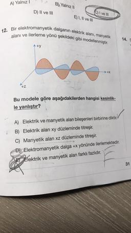 A) Yalnız 1
B) Yalnız 11
D) Il ve III
C) I ve III
E) I, II ve III
12. Bir elektromanyetik dalganın elektrik alani, manyetik
alanı ve ilerleme yönü şekildeki gibi modellenmiştir.
14.
Aty
→ +X
+Z
Bu modele göre aşağıdakilerden hangisi kesinlik-
le yanlıştır?
A) Elektrik ve manyetik alan bileşenleri birbirine diktir.
L
B) Elektrik alan xy düzleminde titreşir.
C) Manyetik alan xz düzleminde titreşir
.
D) Elektromanyetik dalga +x yönünde ilerlemektedir.
E) Elektrik ve manyetik alan farklı fazlıdır.
31
