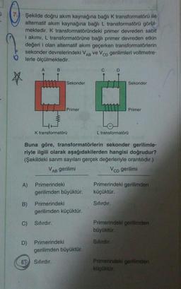 a
Şekilde doğru akım kaynağına bağlı K transformatörü ile
alternatif akım kaynağına bağlı L transformatörü görül-
mektedir. K transformatöründeki primer devreden sabit
i akımı, L transformatörüne bağlı primer devreden etkin
değeri i olan alternatif akım geçerken transformatörlerin
sekonder devrelerindeki V
ve Vco gerilimleri voltmetre-
lerle ölçülmektedir.
AB
A
B
C
D
Sekonder
Sekonder
Primer
Primer
K transformatörü
L transformatörü
Buna göre, transformatörlerin sekonder gerilimle-
riyle ilgili olarak aşağıdakilerden hangisi doğrudur?
(Şekildeki sarım sayıları gerçek değerleriyle orantılıdır.)
VAB gerilimi
Vco gerilimi
A)
Primerindeki
Primerindeki gerilimden
küçüktür.
gerilimden büyüktür.
B)
Primerindeki
Sifirdir.
gerilimden küçüktür.
C)
Sıfırdır.
Primerindeki gerilimden
büyüktür.
D)
Sifirdir
Primerindeki
gerilimden büyüktür.
Sıfırdır.
Primerindeki gerilimden
küçüktür.
