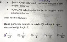 23.
1222
Şenol, KARA kelimesinin harfleri ile rastgele 3 harfli
anlamlı-anlamsız
Aykut, ARPA kelimesinin harfleri ile rastgele 3 harfli
anlamlı-anlamsız
4
birer kelime söylüyor.
22
Buna göre, her ikisinin de söylediği kelimenin aynı
olma olasılığı kaçtır?
1
1
AR
B)
c)
- +
1)
E)
48
16
12
144