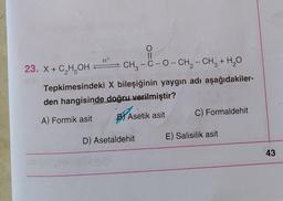 H+
23. X + C, H, OH
CH3 -C-0-CH2 - CH3 + H2O
Tepkimesindeki X bileşiğinin yaygın adı aşağıdakiler-
den hangisinde doğru verilmiştir?
C) Formaldehit
A) Formik asit
B) Asetik asit
E) Salisilik asit
D) Asetaldehit
43