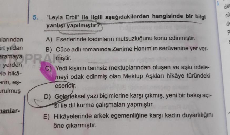 da
nu
5. "Leyla Erbil” ile ilgili aşağıdakilerden hangisinde bir bilgi
yanlışı yapılmıştır?
da
hlarından
A) Eserlerinde kadınların mutsuzluğunu konu edinmiştir.
B) Cüce adlı romanında Zenîme Hanım'ın serüvenine yer ver-
ört yıldan
aramaya PRA miştir.
yerde