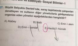 Edebiyatı-Sosyal Bilimler-1
27. Büyük Selçuklu Devleti'nde, saray teşkilatında çalışanları
denetleyen ve sultanın diğer yöneticilerle görüşmelerini
organize eden yönetici aşağıdakilerden hangisidir?
A) Atabey
B) Naib
C) Emir-i alem
D) Emir-i çandar
© Handby
E) Hacibü'l-hüccab