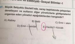 Edebiyatı-Sosyal Bilimler-1
27. Büyük Selçuklu Devleti'nde, saray teşkilatında çalışanları
denetleyen ve sultanın diğer yöneticilerle görüşmelerini
organize eden yönetici aşağıdakilerden hangisidir?
A) Atabey
B) Naib
C) Emir-i alem
D) Emir-i çandar
© Handby
E) Hacibü'l-hüccab
