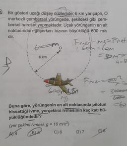 2. Bir gösteri uçağı düşey düzlemde, 6 km yarıçaplı, o
merkezli çembersel yörüngede, şekildeki gibi çem-
bersel hareket yapmaktadır. Uçak yörüngenin en alt
noktasından geçerken hızının büyüklüğü 600 m/s
dir.
6ooor
Franes-ngarnet
( 6om-com
1
6 km
somy
Firmamo
3boood
Goomesh
ng
Buna göre, yörüngenin en alt noktasında pilotun
hissettiği ivme, yerçekimi ivmesinin kaç katı bü-
yüklüğündedir?
(yer çekimi ivmesi, g = 10 m/s2)
B) 5
AT4
C) 6
D) 7
E) 8