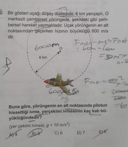 2. Bir gösteri uçağı düşey düzlemde, 6 km yarıçaplı, o
merkezli çembersel yörüngede, şekildeki gibi çem-
bersel hareket yapmaktadır. Uçak yörüngenin en alt
noktasından geçerken hızının büyüklüğü 600 m/s
dir.
6ooor
Franes-ngarnet
( 6om-com
1
6 km
somy
Firmamo
3boood
Goomesh
ng
Buna göre, yörüngenin en alt noktasında pilotun
hissettiği ivme, yerçekimi ivmesinin kaç katı bü-
yüklüğündedir?
(yer çekimi ivmesi, g = 10 m/s2)
B) 5
AT4
C) 6
D) 7
E) 8
