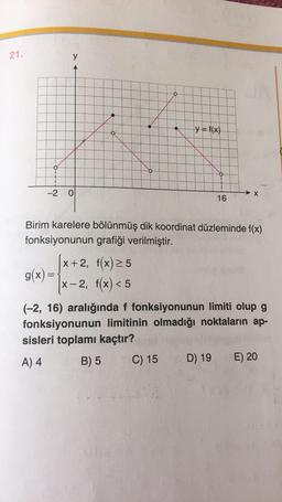 21.
y
O
o
y = f(x)
-2
0
X
16
Birim karelere bölünmüş dik koordinat düzleminde f(x)
fonksiyonunun grafiği verilmiştir.
[x+2, f(x) 25
g(x)=
x-2, f(x) < 5
(-2, 16) aralığında f fonksiyonunun limiti olup g
fonksiyonunun limitinin olmadığı noktaların ap-
sisleri toplamı kaçtır?
A) 4
B) 5
C) 15
E) 20
D) 19