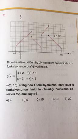 21.
y
O
o
y = f(x)
-2
0
X
16
Birim karelere bölünmüş dik koordinat düzleminde f(x)
fonksiyonunun grafiği verilmiştir.
[x+2, f(x) 25
g(x)=
x-2, f(x) < 5
(-2, 16) aralığında f fonksiyonunun limiti olup g
fonksiyonunun limitinin olmadığı noktaların ap-
sisleri toplamı kaçtır?
A) 4
B) 5
C) 15
E) 20
D) 19
