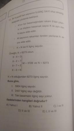12. Bir K pozitif tam sayısının ILGINÇ SAYI olup olmadigi
aşağıdaki yöntemle belirlenir,
K'nin her basamağındaki rakam 9'dan çıkar
lir ve böylece basamak sayıs Kile aynı olan
N sayısı elde edilir.
M sayısının rakamları tersten yazılarak N 58
yısı elde edilir.
K= N ise K ilginç sayıdır.
Örneğin, K = 6273 olsun,
9-6= 3
9-2=7
M= 3726 ve N = 6273
9-7= 2
9-3 = 6)
K= N olduğundan 6273 ilginç sayıdır.
Buna göre,
1. 5904 ilginç sayıdır.
II. 2457 ilginç sayı değildir.
III. Tek basamaklı ilginç sayı yoktur.
ifadelerinden hangileri doğrudur?
A) Yalnız !
B) Yalnız 11
C) I ve II
D) II ve III
E) I, II ve III