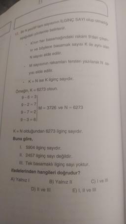 12. Bir K pozitif tam sayısının ILGINÇ SAYI olup olmadigi
aşağıdaki yöntemle belirlenir,
K'nin her basamağındaki rakam 9'dan çıkar
lir ve böylece basamak sayıs Kile aynı olan
N sayısı elde edilir.
M sayısının rakamları tersten yazılarak N 58
yısı elde edilir.
K= N ise K ilginç sayıdır.
Örneğin, K = 6273 olsun,
9-6= 3
9-2=7
M= 3726 ve N = 6273
9-7= 2
9-3 = 6)
K= N olduğundan 6273 ilginç sayıdır.
Buna göre,
1. 5904 ilginç sayıdır.
II. 2457 ilginç sayı değildir.
III. Tek basamaklı ilginç sayı yoktur.
ifadelerinden hangileri doğrudur?
A) Yalnız !
B) Yalnız 11
C) I ve II
D) II ve III
E) I, II ve III
