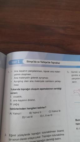 TEST 1
Dünya'da ve Türkiye'de Topraklar
5. Günlük si
gündüz a
1. Ana kayanın parçalanması, toprak ana mater-
yalinin oluşması
. Ana materyalin giderek ayrışması
Ayrışmış olan ana materyale canlıların yerleş-
mesi
parçalana
denir.
.
Yukarıda toprağın oluşum aşamalarının verildiği
süreci;
1. Sıcaklık,
II. ana kayanın direnci,
III. yağış
faktörlerinden hangileri belirler?
A) Yalnız!
B) Yalnız ll C) Yalnız in
D) I ve III E) I, II ve III
Bun
han
A)
2. Eğimli yüzeylerde toprağın tutunabilmesi önemli
bir sorun olarak ortaya çıkar. Toprağın tutunabilme
plorak toprağın derinliği belirir.
