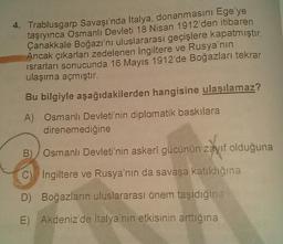 4. Trablusgarp Savaşı'nda İtalya, donanmasını Ege'ye
taşıyınca Osmanlı Devleti 18 Nisan 1912'den itibaren
Çanakkale Boğazı'nı uluslararası geçişlere kapatmıştır.
Ancak çıkarları zedelenen Ingiltere ve Rusya'nın
israrlar sonucunda 16 Mayıs 1912'de Boğazları tekrar
ulaşıma açmıştır.
Bu bilgiyle aşağıdakilerden hangisine ulaşılamaz?
A) Osmanlı Devleti'nin diplomatik baskılara
direnemediğine
B) Osmanlı Devleti'nin askeri gücünün zayıf olduğuna
C) Ingiltere ve Rusya'nın da savaşa katıldığına
D) Boğazların uluslararası önem taşıdığına
E) Akdeniz'de İtalya'nın etkisinin arttığına
