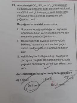 19. Atmosferdeki CO, SO, ve NO, gibi kirleticiler,
su buharıyla birleşerek asitli bileşikleri (nitrik asit
ve sülfürik asit gibi) oluşturur. Asitli bileşiklerin
yeryüzüne yağış şeklinde düşmesine asit
yağmurları denir.
Bu yağmurların etkisi sonucunda,
1. Suyun ve toprağın pH değerini düşürerek
ortamda bulunan zehirli maddelerin ve ağır
metallerin çözünürlüğünü artırır.
II. Besin zincirinde biyolojik birikim yoluyla
bitkilere, hayvanlara ve insanlara geçen
zehirli madde miktarının artmasına neden
olur.
III. Asitli bileşikler kirliliğin olduğu bölgeye ya
da dışına rüzgârla taşınarak bitkilere, suda
yaşayan canlılara ve verimli topraklara zarar
verir.
durumlarından hangileri meydana gelebilir?
B) I ve 11
A) Yalnız 1
C) I ve III
D) II ve II
E) I, II ve II