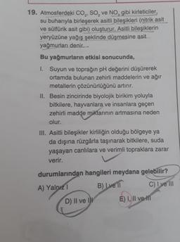 19. Atmosferdeki CO, SO, ve NO, gibi kirleticiler,
su buharıyla birleşerek asitli bileşikleri (nitrik asit
ve sülfürik asit gibi) oluşturur. Asitli bileşiklerin
yeryüzüne yağış şeklinde düşmesine asit
yağmurları denir.
Bu yağmurların etkisi sonucunda,
1. Suyun ve toprağın pH değerini düşürerek
ortamda bulunan zehirli maddelerin ve ağır
metallerin çözünürlüğünü artırır.
II. Besin zincirinde biyolojik birikim yoluyla
bitkilere, hayvanlara ve insanlara geçen
zehirli madde miktarının artmasına neden
olur.
III. Asitli bileşikler kirliliğin olduğu bölgeye ya
da dışına rüzgârla taşınarak bitkilere, suda
yaşayan canlılara ve verimli topraklara zarar
verir.
durumlarından hangileri meydana gelebilir?
B) I ve 11
A) Yalnız 1
C) I ve III
D) II ve II
E) I, II ve II
