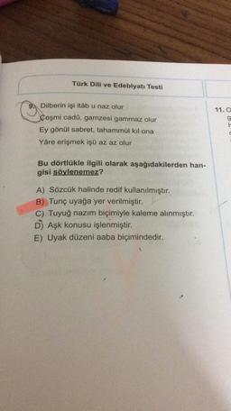 Türk Dili ve Edebiyatı Testi
9
Dilberin işi itâb u naz olur
11.0
Çeşmi cadû, gamzesi gammaz olur
OODI
Ey gönül sabret, tahammül kıl ona
d
Yâre erişmek işü az az olur
Bu dörtlükle ilgili olarak aşağıdakilerden han-
gisi söylenemez?
A) Sözcük halinde redif kullanılmıştır.
B) Tunç uyağa yer verilmiştir.
C) Tuyuğ nazım biçimiyle kaleme alınmıştır.
D) Aşk konusu işlenmiştir.
E) Uyak düzeni aaba biçimindedir.
