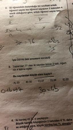 2. 32 öğrencinin bulunduğu bir sınıftaki erkek
öğrenci sayısı kız öğrenci sayısının 2 katından 4
eksik olduğuna göre, erkek öğrenci sayısı kaç-
E
-32
2x
3x = 36
Eliz
İşte ÖSYM deki amcaların sorusu
3. Toplamları 77 olan iki sayıdan birinin 3 katı, diğeri-
nin 4 katına eşittir.
Bu sayılardan küçük olanı kaçtır?
D) 24
E) 22
C) 27
A) 33
B) 30
olbat
30=6b
4. Iki kardeş 45 - yi paylaşıyor.
Büyük kardeş küçüğünün 2 katından 6 TL daha
az aldığın göre, küçük kardes kaç TL almıstır?