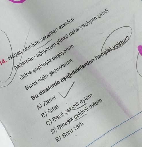 14. Neşeli olurdum sabahları eskiden
Akşamları ağlıyorum çünkü daha yaşlıyım şimdi
Güne şüpheyle başlıyorum
Buna niçin şaşırıyorum
Bu dizelerde aşağıdakilerden hangisi yoktur?
A) Zamir u
B) Sifat
C) Basit çekimli eylem
D) Birleşik çekimli eylem
E) Soru zar