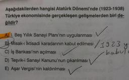 Aşağıdakilerden hangisi Atatürk Dönemi'nde (1923-1938)
Türkiye ekonomisinde gerçekleşen gelişmelerden biri de-
ğildir?
A) I. Beş Yıllık Sanayi Planı'nın uygulanması
B) Misak- İktisadi kararlarının kabul edilmesi / 1923 y y
C) İş Bankası'nın açılması
kabul
D) Teşvik-i Sanayi Kanunu'nun çıkarılması
E) Aşar Vergisi'nin kaldırılması
