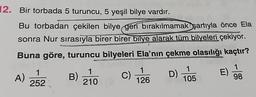 12. Bir torbada 5 turuncu, 5 yeşil bilye vardır.
Bu torbadan çekilen bilye geri bırakılmamak şartıyla önce Ela
sonra Nur sırasıyla birer birer bilye alarak tüm bilyeleri çekiyor.
Buna göre, turuncu bilyeleri Ela'nın çekme olasılığı kaçtır?
1
A)
252
1
B)
210
C)
1
126
D)
1
105
1
E)
98