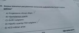 38. Korpus luteumun parçalanması sonucunda aşağıdakilerden hangisi meydana
gelmez?
v
A) Progesteron düzeyi düşer.
B) Hipotalamus uyarılır.
C) GnRH salgılanır.
D) Hipofiz uyarılıp FSH salgılanır.
E) hCG miktarı artar.
Diğer sayfaya geçiniz.