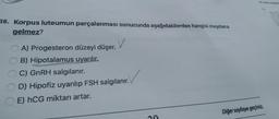 38. Korpus luteumun parçalanması sonucunda aşağıdakilerden hangisi meydana
gelmez?
v
A) Progesteron düzeyi düşer.
B) Hipotalamus uyarılır.
C) GnRH salgılanır.
D) Hipofiz uyarılıp FSH salgılanır.
E) hCG miktarı artar.
Diğer sayfaya geçiniz.
