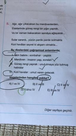 $
rili
ki
eri,
5. Ağır, ağır çıkacaksın bu merdivenlerden,
Eteklerinde güneş rengi bir yığın yaprak,
Ve bir zaman bakacaksın semâya ağlayarak...
Sular sarardı.. yüzün perde perde solmakta
Kızıl hevâları seyret ki akşam olmakta...
Bu dizelerdeki çağrışımsal anlamlarda;
Gün batımı: sonbahar - yaşlılık
X. Merdiven : insanın yaşı, evreleri
11.
Güneş rengi yaprak: unutulmaya yüz tutmuş
hatıralar
TV Kızıl havalar: umut veren gelecek
imgelerinden hangileri yoktur?
A) I ve IV
B) II ve II
C) II ve IV
D) Yalnız IV
E) III e IV
Diğer sayfaya geçiniz.
Swan
fnungin
PILDID
tuzo
au