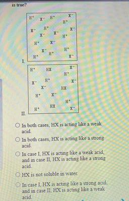 is true?
H+
-
H+
H+
H+
X-
X-
X-
H+
H+
X-
X-
H+
H+
H+
I.
X-
H+
HX
H+
H+
<-
X
x
HX
H+
X-
H+
HX
H+
X
II.
In both cases. HX is acting like a weak
acid.
O In both cases, HX is acting like a strong
acid.
In case I, HX is acting like a weak acid.
and in case II,