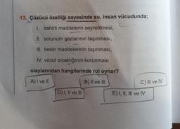 13. Çözücü özelliği sayesinde su, insan vücudunda;
I. zehirli maddelerin seyretilmesi,
II. solunum gazlarının taşınması,
III. besin maddelerinin taşınması,
IV. vücut sıcaklığının korunması
olaylarından hangilerinde rol oynar?
A) I ve II
B) II ve III
C) III ve IV
D) I, II ve III
E) I, II, III ve IV