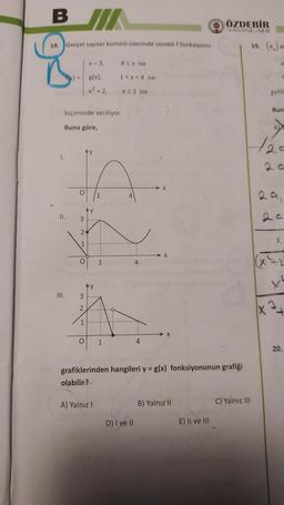 BI/
ÖZDEBİR
YAYINLARI
18. Gerçel sayılar kümesi üzerinde süreklif fonksiyonu
al
X-3
43x ise
a
g(x),
1<x< 4 ise
x² + 2,
X51 ise
eşitli
Bun
biçiminde veriliyor.
Buna göre,
A
1.
O
1
4
II.
AY
3
2
X
1
O
1
4
3
2
+
1
O
1
4
20.
grafiklerinden hangileri y = g(x) fonksiyonunun grafiği
olabilir?
A) Yalnız!
B) Yalnız 11
C) Yalnız III
D) I ve II
E) II ve III