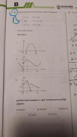 BI/
ÖZDEBİR
YAYINLARI
18. Gerçel sayılar kümesi üzerinde süreklif fonksiyonu
al
X-3
43x ise
a
g(x),
1<x< 4 ise
x² + 2,
X51 ise
eşitli
Bun
biçiminde veriliyor.
Buna göre,
A
1.
O
1
4
II.
AY
3
2
X
1
O
1
4
3
2
+
1
O
1
4
20.
grafiklerinden hangileri y = g(x) fonksiyonunun grafiği
olabilir?
A) Yalnız!
B) Yalnız 11
C) Yalnız III
D) I ve II
E) II ve III
