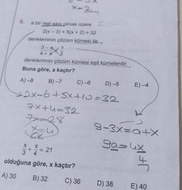 x-2
6.
a bir reel savi olmak üzere
2(x - 3) + 5(x + 2) = 32
denkleminin çözüm kümesi ile
3-X1
denkleminin çözüm kümesi eşit kümelerdir.
Buna göre, a kaçtır?
A) -8
B)-7
C) -6
D)-5
E-4
2x-6+5x+10=32
7x+4=32
Xzu)
9-3x=a+X
$+* = 21
ga= ux
olduğuna göre, x kaçtır?
A) 30
B) 32
C) 36
D) 38
E) 40
