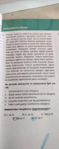 PARAGRAFTA ANLAM
1. Palyaço, italyanca kökenli bir sözcük olup kendisini
seyredenleri güldüren, eğlendiren, tuhaf kılıklı, yüzü
aşın ve komik biçimde boyalı oyuncu anlamındadır.
ilk olarak MÔ 1600'lere dayanan palyaçoluk, bugün
dünyanın birçok yerinde bir 