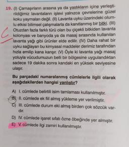 C
19. (1) Çamaşırların arasına ya da yastıkların içine yerleşti-
rildiğimiz lavantaların işlevi yalnızca çevrelerine güzel
koku yaymaları değil. (II) Lavanta uyku üzerindeki olum-
lu etkisi bilimsel çalışmalarla da kanıtlanmış bir bitki. (III)
Otuzdan fazla farklı türü olan bu çiçekli bitkiden lavanta
kolonyası ve banyoda ya da masaj sırasında kullanılan
lavanta yağı gibi ürünler elde edilir. (IV) Daha rahat bir
uyku sağlayan bu kimyasal maddeler derimiz tarafından
hızla emilip kana karışır. (V) Öyle ki lavanta yağı masaj
yoluyla vücudumuzun belli bir bölgesine uygulandıktan
sadece 19 dakika sonra kandaki en yüksek seviyesine
ulaşır.
Bu parçadaki numaralanmış cümlelerle ilgili olarak
aşağıdakilerden hangisi yanlıştır?
A) I. cümlede belirtili isim tamlaması kullanılmıştır.
B) II. cümlede ek fiil almış yükleme yer verilmiştir.
III. cümlede durum eki almış birden çok sözcük var-
dır.
D) IV. cümlede işaret sıfatı özne öbeğinde yer almıştır.
E) V. cümlede ilgi zamiri kullanılmıştır.