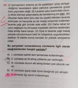 C
19. (1) Çamaşırların arasına ya da yastıkların içine yerleşti-
rildiğimiz lavantaların işlevi yalnızca çevrelerine güzel
koku yaymaları değil. (II) Lavanta uyku üzerindeki olum-
lu etkisi bilimsel çalışmalarla da kanıtlanmış bir bitki. (III)
Otuzdan fazla farklı türü olan bu çiçekli bitkiden lavanta
kolonyası ve banyoda ya da masaj sırasında kullanılan
lavanta yağı gibi ürünler elde edilir. (IV) Daha rahat bir
uyku sağlayan bu kimyasal maddeler derimiz tarafından
hızla emilip kana karışır. (V) Öyle ki lavanta yağı masaj
yoluyla vücudumuzun belli bir bölgesine uygulandıktan
sadece 19 dakika sonra kandaki en yüksek seviyesine
ulaşır.
Bu parçadaki numaralanmış cümlelerle ilgili olarak
aşağıdakilerden hangisi yanlıştır?
A) I. cümlede belirtili isim tamlaması kullanılmıştır.
B) II. cümlede ek fiil almış yükleme yer verilmiştir.
III. cümlede durum eki almış birden çok sözcük var-
dır.
D) IV. cümlede işaret sıfatı özne öbeğinde yer almıştır.
E) V. cümlede ilgi zamiri kullanılmıştır.
