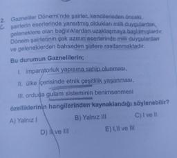 2. Gazneliler Dönemi'nde şairler, kendilerinden önceki
Ĉsairlerin eserlerinde yansıtmış oldukları milli duygulardan,
geleneklere olan bağlılıklardan uzaklaşmaya başlamışlardır.
Dönem şairlerinin çok azının eserlerinde milli duygulardan
ve geleneklerden bahseden şiirlere rastlanmaktadır.
Bu durumun Gaznelilerin;
1. imparatorluk yapısına sahip olunması,
II. ülke içerisinde etnik çeşitlilik yaşanması,
III. orduda gulam sisteminin benimsenmesi
özelliklerinin hangilerinden kaynaklandığı söylenebilir?
B) Yalnız III
C) I ve il
A) Yalnız 1
D) | ve III
E) I, II ve III