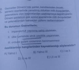 2. Gazneliler Dönemi'nde şairler, kendilerinden önceki
Ĉsairlerin eserlerinde yansıtmış oldukları milli duygulardan,
geleneklere olan bağlılıklardan uzaklaşmaya başlamışlardır.
Dönem şairlerinin çok azının eserlerinde milli duygulardan
ve geleneklerden bahseden şiirlere rastlanmaktadır.
Bu durumun Gaznelilerin;
1. imparatorluk yapısına sahip olunması,
II. ülke içerisinde etnik çeşitlilik yaşanması,
III. orduda gulam sisteminin benimsenmesi
özelliklerinin hangilerinden kaynaklandığı söylenebilir?
B) Yalnız III
C) I ve il
A) Yalnız 1
D) | ve III
E) I, II ve III
