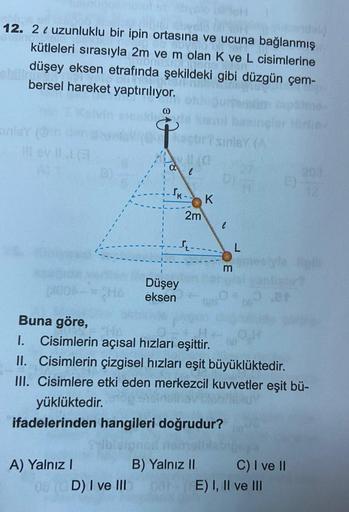 12. 2 ( uzunluklu bir ipin ortasına ve ucuna bağlanmış
kütleleri sırasıyla 2m ve m olan K ve L cisimlerine
düşey eksen etrafında şekildeki gibi düzgün çem-
bersel hareket yaptırılıyor.
0
sinley (
lovlla
T
IK-
K
2m
l
L
m
CHE
Düşey
eksen
Buna göre,
1. Cisiml