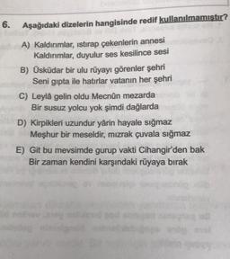 6.
Aşağıdaki dizelerin hangisinde redif kullanılmamıştır?
A) Kaldırımlar, istirap çekenlerin annesi
Kaldırımlar, duyulur ses kesilince sesi
B) Üsküdar bir ulu rüyayı görenler şehri
Seni gipta ile hatırlar vatanın her şehri
C) Leylâ gelin oldu Mecnûn mezarda
Bir susuz yolcu yok şimdi dağlarda
D) Kirpikleri uzundur yârin hayale sığmaz
Meşhur bir meseldir, mızrak çuvala sığmaz
E) Git bu mevsimde gurup vakti Cihangir'den bak
Bir zaman kendini karşındaki rüyaya birak
