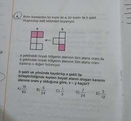 4.
Birim karelerden bir kısmı ile a; bir kısmı ile b şekli
oluşturulup belli bölümleri boyanıyor.
a
b
gi
a şeklindeki boyalı bölgenin alanının tüm alana oranı ile
b şeklindeki boyalı bölgenin alanının tüm alana oranı
toplanıp x değeri bulunuyor.
b şekli ok yönünde kaydırılıp a şekli ile
birleştirildiğinde toplam boyalı alanın oluşan karenin
alanına oranı y olduğuna göre, x - y kaçtır?
19
A)
60
5
B)
24
c)
7
D)
24
EV AZ