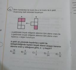 4.
Birim karelerden bir kısmı ile a; bir kısmı ile b şekli
oluşturulup belli bölümleri boyanıyor.
a
b
gi
a şeklindeki boyalı bölgenin alanının tüm alana oranı ile
b şeklindeki boyalı bölgenin alanının tüm alana oranı
toplanıp x değeri bulunuyor.
b şekli ok yönünde kaydırılıp a şekli ile
birleştirildiğinde toplam boyalı alanın oluşan karenin
alanına oranı y olduğuna göre, x - y kaçtır?
19
A)
60
5
B)
24
c)
7
D)
24
EV AZ
