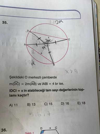 35.
2x
D
X
C
a
X
X74
Şekildeki O merkezli çemberde
m(DC) = 2m(AB) ve IABI = 4 br ise,
IDCI = x in alabileceği tam sayı değerlerinin top-
lamı kaçtır?
A) 11
D) 16
B) 13
C) 15
E) 18
5,6,7.
DXC
36.
Sekil-1
