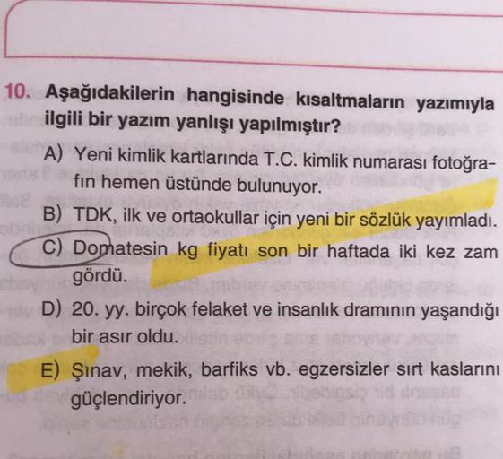 10. Aşağıdakilerin hangisinde kısaltmaların yazımıyla
ilgili bir yazım yanlışı yapılmıştır?
A) Yeni kimlik kartlarında T.C. kimlik numarası fotoğra-
fin hemen üstünde bulunuyor.
B) TDK, ilk ve ortaokullar için yeni bir sözlük yayımladı.
C) Domatesin kg fiy