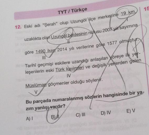 15
TYT / Türkçe
12. Eski adı “Şerah” olup Uzungöl \ilçe merkezine 19 km.
uzaklıkta olan Uzungöl beldesinin nüfusu 2007 yur sayımına
H
göre 1490 iken 2014 yılı verilerine göke 1577 olmuştur.
III
Tarihî geçmişi eskilere uzandığı anlaşılan yöreye ilk yer-
leş