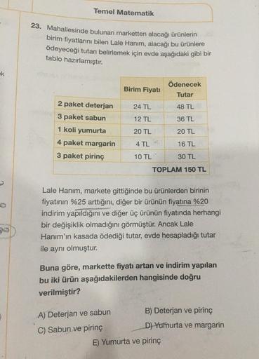 Temel Matematik
23. Mahallesinde bulunan marketten alacağı ürünlerin
birim fiyatlarını bilen Lale Hanım, alacağı bu ürünlere
ödeyeceği tutarı belirlemek için evde aşağıdaki gibi bir
tablo hazırlamıştır.
ek
Ödenecek
Birim Fiyatı
Tutar
2 paket deterjan
24 TL