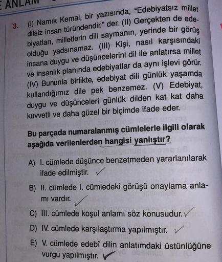 E
3. (1) Namık Kemal, bir yazısında, "Edebiyatsız millet
dilsiz insan türündendir." der. (II) Gerçekten de ede-
biyatları, milletlerin dili saymanın, yerinde bir görüş
olduğu yadsınamaz. (III) Kişi, nasıl karşısındaki
insana duygu ve düşüncelerini dil ile 