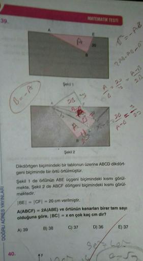 MATEMATIK TEST)
39.
A
20
1-02
ZAS. ADD
Gokil 1
20
0
B=-A
23
A-
22
A
- 26
A-o
95
Şekil 2
DOĞRU ADRES YAYINLARI
Dikdörtgen biçimindeki bir tablonun üzerine ABCD dikdört-
geni biçiminde bir örtü örtülmüştür.
Şekil 1 de örtünün ABE Üçgeni biçimindeki kısmı gör