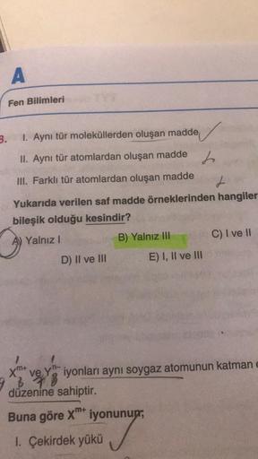 I. Aynı tür moleküllerden oluşan madde
II. Aynı tür atomlardan oluşan madden
III. Farklı tür atomlardan oluşan madde
Yukarıda verilen saf madde örneklerinden hangilerinin bileşik olduğu kesindir?
A) Yalnız I B) Yalnız III C) I ve II D) II ve III E) I