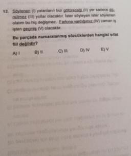 12. Soylenen (1) yalanlann bizi götüreceil(l) yer sadece do
nülmez (IT) yollar olacaktır. Ister söyleyen ister söylenen
olalim bu hiç değişmez. Earkına vardıgımız (1) zaman is
işten geçmis (M) olacaktır.
Bu parçada numaralanmış sözcüklerden hangisi sifat
fill değildir?
A) 1 B) 11 C) IN D) EV