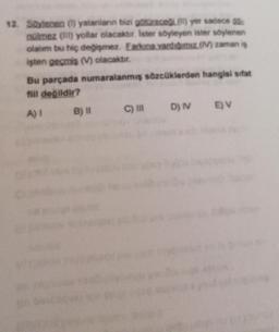 12. Soylenen (1) yalanlann bizi götüreceil(l) yer sadece do
nülmez (IT) yollar olacaktır. Ister söyleyen ister söylenen
olalim bu hiç değişmez. Earkına vardıgımız (1) zaman is
işten geçmis (M) olacaktır.
Bu parçada numaralanmış sözcüklerden hangisi sifat
fill değildir?
A) 1 B) 11 C) IN D) EV
