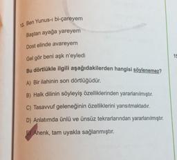 13. Ben Yunus-i bi-çareyem
Baştan ayağa yareyem
Dost elinde avareyem
15
Gel gör beni aşk n'eyledi
Bu dörtlükle ilgili aşağıdakilerden hangisi söylenemez?
A) Bir ilahinin son dörtlüğüdür.
B) Halk dilinin söyleyiş özelliklerinden yararlanılmıştır.
C) Tasavvuf geleneğinin özelliklerini yansıtmaktadır.
D) Anlatımda ünlü ve ünsüz tekrarlarından yararlanılmıştır.
F) Ahenk, tam uyakla sağlanmıştır.